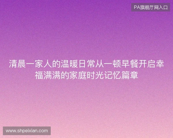 清晨一家人的温暖日常从一顿早餐开启幸福满满的家庭时光记忆篇章 清晨一家人的温暖日常从一顿早餐开启幸福满满的家庭时光记忆篇章